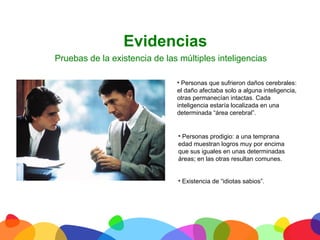 Evidencias
       Pruebas de la existencia de las múltiples inteligencias

                                      • Personas que sufrieron daños cerebrales:
                                      el daño afectaba solo a alguna inteligencia,
                                      otras permanecían intactas. Cada
                                      inteligencia estaría localizada en una
                                      determinada “área cerebral”.


                                       • Personas prodigio: a una temprana
                                       edad muestran logros muy por encima
                                       que sus iguales en unas determinadas
                                       áreas; en las otras resultan comunes.


                                      • Existencia de “idiotas sabios”.




	
  
 