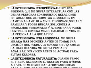  la inteligencia interpersonal: soy una
persona que me gusta interactuar con las
demás personas consiguiendo relaciones
estables que me permitan conocer en un
campo más amplio a nivel personasl,social y
familiar y poder buscar soluciones a
problemas personales y ajenos para poder
contribuir con una mejor calidad de vida de
la persona a la que ayudo
 la inteligencia intrapersonal: me gusta
mirara más opciones antes de tomar una
decisión que puede que no contribuya con mi
calidad de4 vida me gusta pensar y
analizar dos veces antes de actuar para
evitar errores.
 la inteligencia naturalista: cuando tengo
el tiempo necesario lo destino para ayudas
a nivel de mi comunidad aportando ideas
 