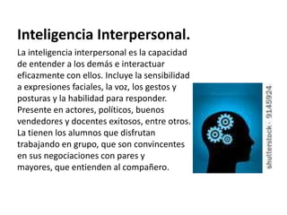 Inteligencia Interpersonal.
La inteligencia interpersonal es la capacidad
de entender a los demás e interactuar
eficazmente con ellos. Incluye la sensibilidad
a expresiones faciales, la voz, los gestos y
posturas y la habilidad para responder.
Presente en actores, políticos, buenos
vendedores y docentes exitosos, entre otros.
La tienen los alumnos que disfrutan
trabajando en grupo, que son convincentes
en sus negociaciones con pares y
mayores, que entienden al compañero.
 