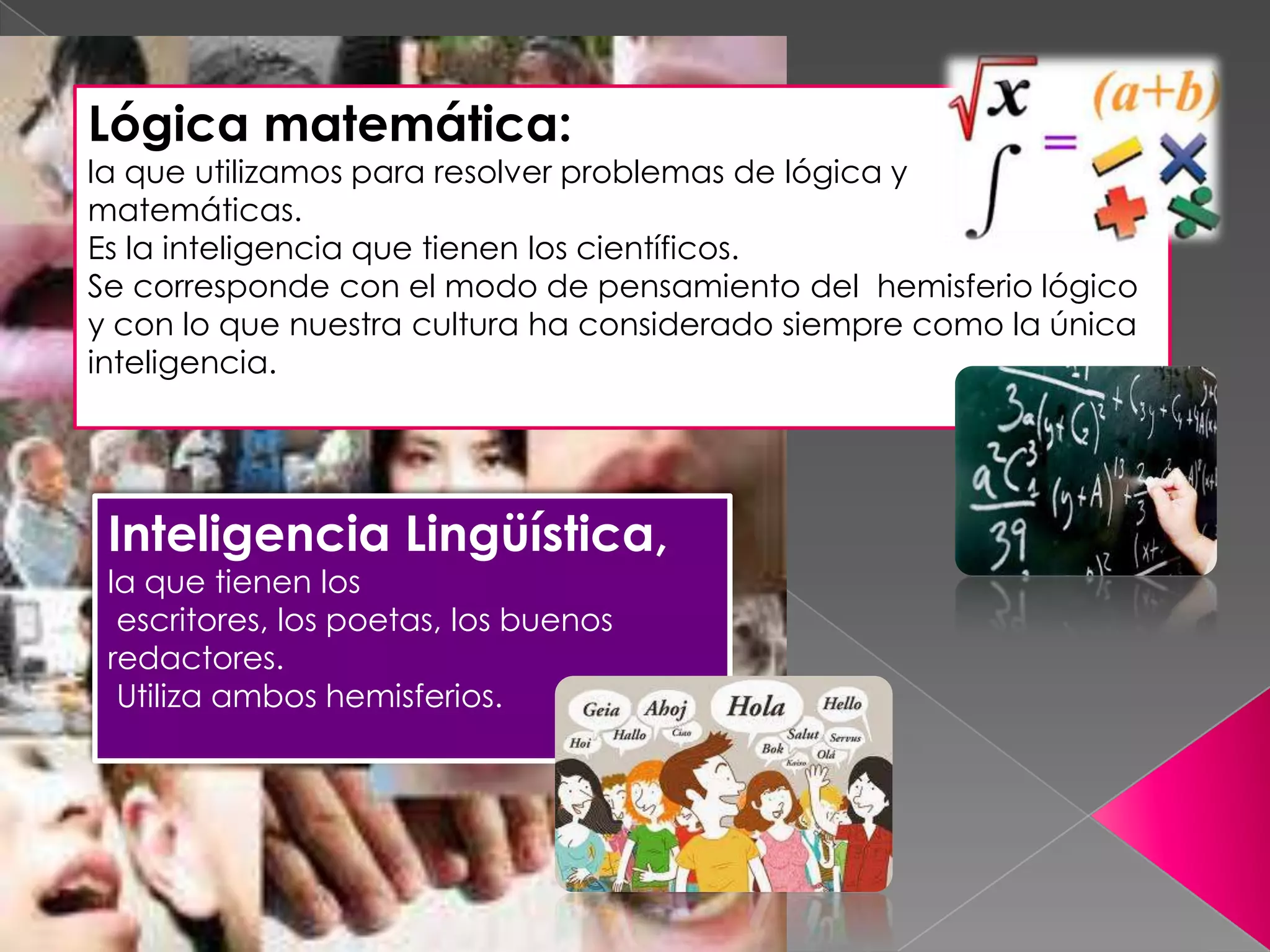 Lógica matemática:
la que utilizamos para resolver problemas de lógica y
matemáticas.
Es la inteligencia que tienen los científicos.
Se corresponde con el modo de pensamiento del hemisferio lógico
y con lo que nuestra cultura ha considerado siempre como la única
inteligencia.
Inteligencia Lingüística,
la que tienen los
escritores, los poetas, los buenos
redactores.
Utiliza ambos hemisferios.
 