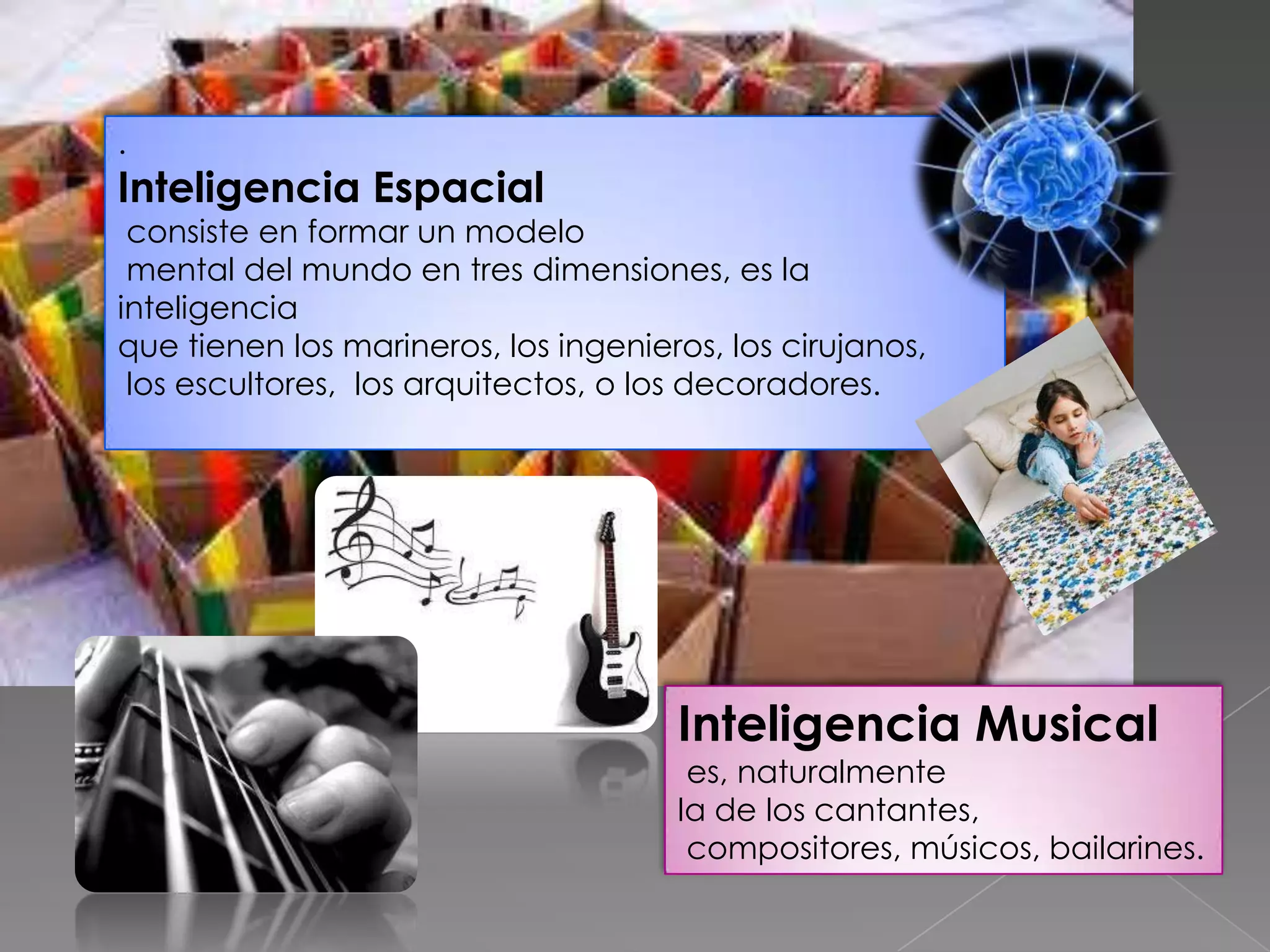 .
Inteligencia Espacial
consiste en formar un modelo
mental del mundo en tres dimensiones, es la
inteligencia
que tienen los marineros, los ingenieros, los cirujanos,
los escultores, los arquitectos, o los decoradores.
Inteligencia Musical
es, naturalmente
la de los cantantes,
compositores, músicos, bailarines.
 