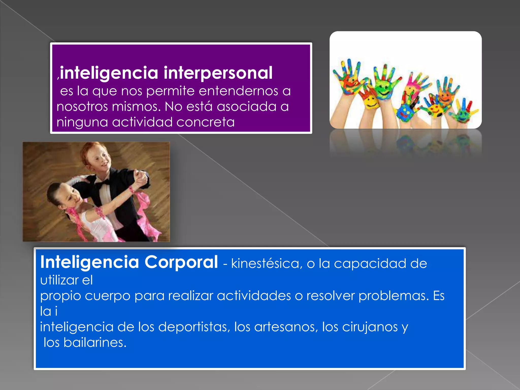 Inteligencia Corporal - kinestésica, o la capacidad de
utilizar el
propio cuerpo para realizar actividades o resolver problemas. Es
la i
inteligencia de los deportistas, los artesanos, los cirujanos y
los bailarines.
,inteligencia interpersonal
es la que nos permite entendernos a
nosotros mismos. No está asociada a
ninguna actividad concreta
 
