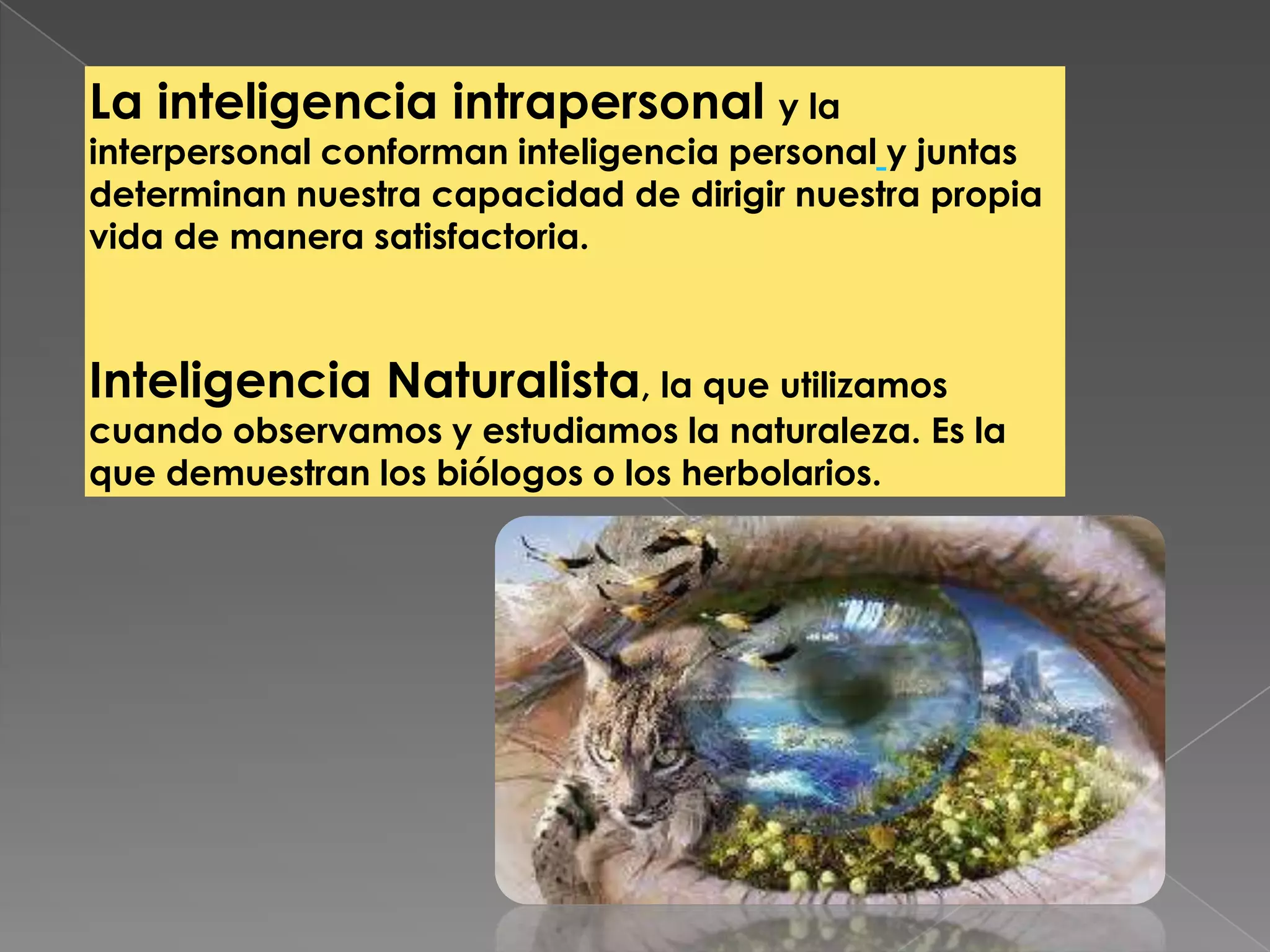 La inteligencia intrapersonal y la
interpersonal conforman inteligencia personal y juntas
determinan nuestra capacidad de dirigir nuestra propia
vida de manera satisfactoria.
Inteligencia Naturalista, la que utilizamos
cuando observamos y estudiamos la naturaleza. Es la
que demuestran los biólogos o los herbolarios.
 