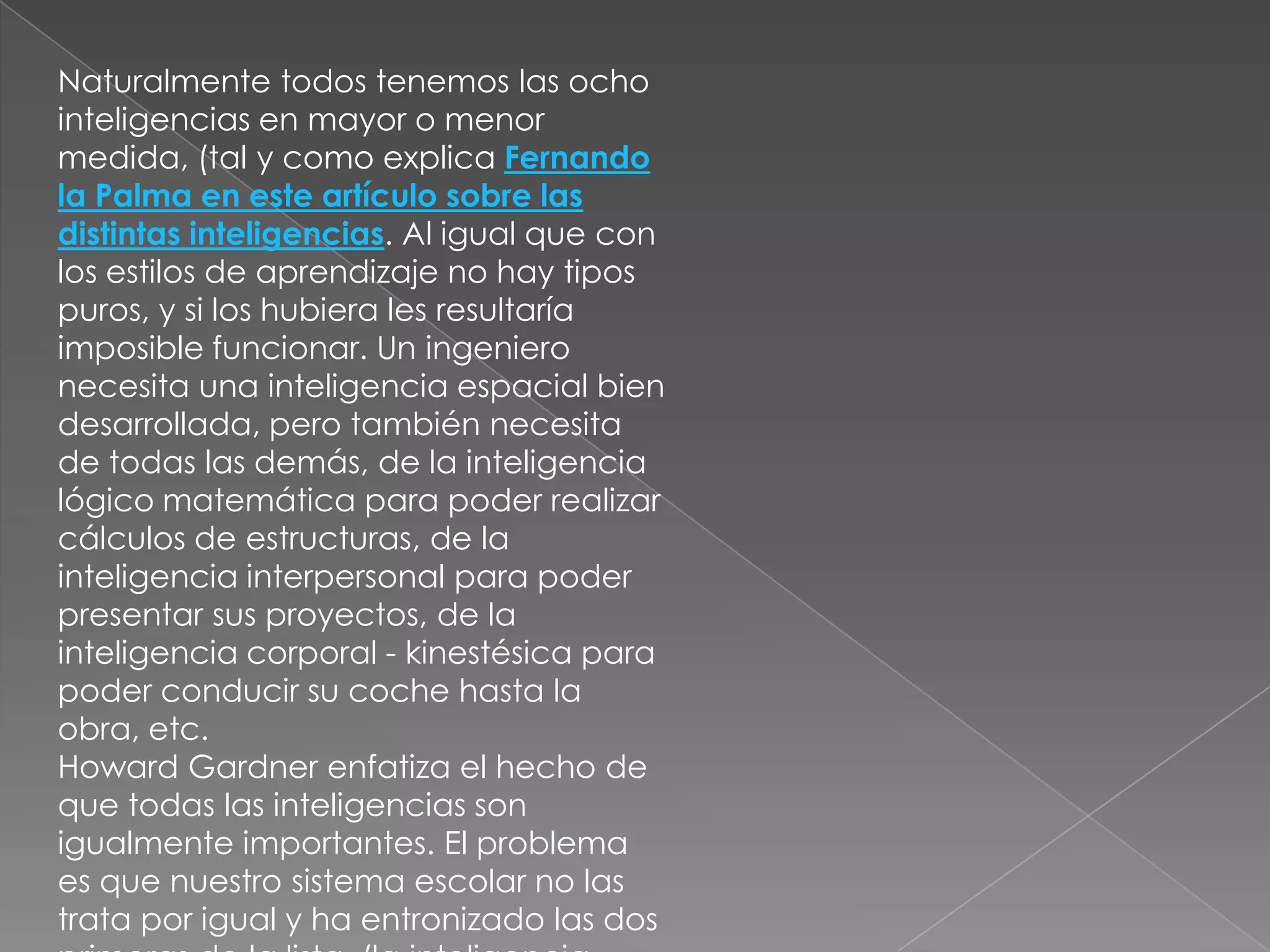 Naturalmente todos tenemos las ocho
inteligencias en mayor o menor
medida, (tal y como explica Fernando
la Palma en este artículo sobre las
distintas inteligencias. Al igual que con
los estilos de aprendizaje no hay tipos
puros, y si los hubiera les resultaría
imposible funcionar. Un ingeniero
necesita una inteligencia espacial bien
desarrollada, pero también necesita
de todas las demás, de la inteligencia
lógico matemática para poder realizar
cálculos de estructuras, de la
inteligencia interpersonal para poder
presentar sus proyectos, de la
inteligencia corporal - kinestésica para
poder conducir su coche hasta la
obra, etc.
Howard Gardner enfatiza el hecho de
que todas las inteligencias son
igualmente importantes. El problema
es que nuestro sistema escolar no las
trata por igual y ha entronizado las dos
 