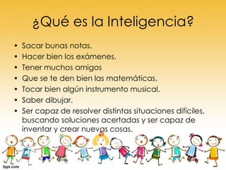 ¿Qué es la Inteligencia?
•
•
•
•
•
•
•

Sacar bunas notas.
Hacer bien los exámenes.
Tener muchos amigos
Que se te den bien las matemáticas.
Tocar bien algún instrumento musical.
Saber dibujar.
Ser capaz de resolver distintas situaciones difíciles,
buscando soluciones acertadas y ser capaz de
inventar y crear nuevas cosas.

 