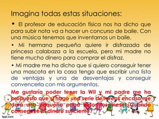 Imagina todas estas situaciones:
• El profesor de educación física nos ha dicho

que
para subir nota va a hacer un concurso de baile. Con
una música tenemos que inventarnos un baile.
• Mi hermana pequeña quiere ir disfrazada de
princesa calabaza a la escuela, pero mi madre no
tiene mucho dinero para comprar el disfraz.
• Mi madre me ha dicho que si quiero conseguir tener
una mascota en la casa tengo que escribir una lista
de ventajas y una de desventajas y conseguir
convencerla con mis argumentos.
Me gustaría poder tener la WII y mi padre me ha
propuesto que si hago una serie de tareas encasa me
dará una pequeña paga todos los meses¿Cuándo
conseguiré el dinero suficiente?

 