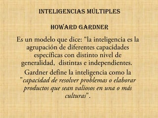 inteligencias múltiples
HOWaRD gaRDneR

Es un modelo que dice: “la inteligencia es la
agrupación de diferentes capacidades
específicas con distinto nivel de
generalidad, distintas e independientes.
Gardner define la inteligencia como la
"capacidad de resolver problemas o elaborar
productos que sean valiosos en una o más
culturas".

 