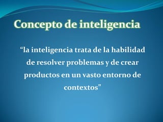 Concepto de inteligencia
“la inteligencia trata de la habilidad
de resolver problemas y de crear

productos en un vasto entorno de
contextos”

 