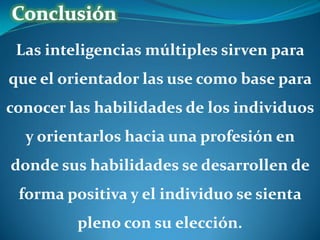 Las inteligencias múltiples sirven para
que el orientador las use como base para

conocer las habilidades de los individuos
y orientarlos hacia una profesión en
donde sus habilidades se desarrollen de

forma positiva y el individuo se sienta
pleno con su elección.

 