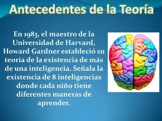 En 1983, el maestro de la
Universidad de Harvard,
Howard Gardner estableció su
teoría de la existencia de más
de una inteligencia. Señala la
existencia de 8 inteligencias
donde cada niño tiene
diferentes maneras de
aprender.

 