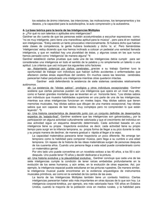 los estados de ánimo interiores, las intenciones, las motivaciones, los temperamentos y los
deseos, y la capacidad para la autodisciplina, la auto comprensión y la autoestima.
4- La base teórica para la teoría de las Inteligencias Múltiples
a- ¿Por qué no son talentos o aptitudes sino inteligencias?
Gardner se dio cuenta de que las personas están acostumbradas a escuchar expresiones como:
“no es muy inteligente, pero tiene una maravillosa aptitud para la música” , pero para él en realidad
son inteligencias. “Estoy siendo un tanto provocativo intencionalmente. Si hubiera dicho que habían
siete clases de competencia, la gente hubiera bostezado y dicho ‘si, si’. Pero llamándolas
‘inteligencias’ estoy diciendo que nos hemos inclinado a colocar un pedestal una variedad llamada
inteligencia, y que en realidad hay una pluralidad de éstas, y algunas cosas en las que nunca
hemos pensado como ‘inteligencia’ de manera alguna” *4
Gardner estableció ciertas pruebas que cada una de las inteligencias debía cumplir para ser
consideradas una inteligencia en todo el sentido de la palabra y no simplemente un talento o una
aptitud. Los criterios que usó incluyen los siguientes ocho factores:
aa- Aislamiento potencial por daños cerebrales: gracias a su trabajo Gardner tuvo la
oportunidad de trabajar con individuos que habían sufrido accidentes o enfermedades que
afectaron ciertas áreas específicas del cerebro. En muchos casos las lesiones cerebrales
parecerían haber perjudicado una inteligencia mientras otras quedaron intactas.
Gardner está defendiendo la existencia de siete sistemas cerebrales relativamente
autónomos .
ab- La existencia de “idiotas sabios”, prodigios y otros individuos excepcionales: Gardner
sostiene que ciertas personas pueden ver una inteligencia que opera en un nivel muy alto,
como si fueran grandes montañas que se levantan en un horizonte llano. “Los idiotas sabios
son individuos que muestra habilidades superiores en una parte de una de las inteligencias,
mientras sus otras inteligencias funcionan en niveles bajos. Hay idiotas sabios que tienen
memorias musicales, hay idiotas sabios que dibujan de una manera excepcional, hay idiotas
sabios que son capaces de leer textos muy complejos pero no comprenden lo que están
leyendo”. *5
ac- Una historia característica de desarrollo junto con un conjunto definible de desempeños
expertos de “estado-final”: Gardner sostiene que las inteligencias son galvanizadas(3) por la
participación en alguna actividad culturalmente valorizada y que el crecimiento del individuo en
esa actividad sigue un esquema desarrollo determinado. Cada actividad basada en una
inteligencia tiene su propia trayectoria evolutiva: es decir, cada actividad tiene su propio
tiempo para surgir en la infancia temprana, su propia forma de llegar a su pico durante la vida
y su propia manera de declinar, de manera gradual o rápida al llegar a la vejez.
La capacidad matemática parecería tener trayectoria un poco diferente. No emerge tan
temprano como la habilidad para componer música, pero llega a su cumbre a una edad
temprana. Un repaso de la historia de las ideas matemáticas surgen de personas después
de los cuarenta años. Cuando una persona llega a esta edad puede considerárselo como
un matemático genial.
Por otro lado uno puede convertirse en un novelista exitoso a las 40 años, a los 50 o aún
después. Uno puede tener 70 años y decidir dedicarse a la pintura.
ad- Una historia evolutiva y la plausibilidad evolutiva: Gardner concluye que cada una de las
siete inteligencias cumple la condición de tener raíces embebidas profundamente en la
evolución de los seres humanos, y aún antes, en la evolución de otras especies. Así, por
ejemplo, la inteligencia espacial puede estudiarse en las pinturas rupestres. De manera similar,
la inteligencia musical puede encontrarse en la evidencia arqueológica de instrumentos
musicales primitivos, así como en la variedad de los cantos de las aves.
La teoría de las Inteligencias Múltiples también tiene un contexto histórico. Ciertas
inteligencias parecerían haber sido más importantes en otras épocas de lo que son hoy. La
inteligencia corporal-kinética, por ejemplo, era más valorizada hace 100 años en Estados
Unidos, cuando la mayoría de la población vivía en medios rurales, y la habilidad para
 