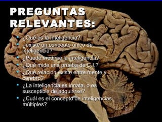 PREGUNTASPREGUNTAS
RELEVANTES:RELEVANTES:
 ¿Qué es la inteligencia?¿Qué es la inteligencia?
 ¿existe un concepto único de¿existe un concepto único de
inteligencia?inteligencia?
 ¿Puede medirse la inteligencia?¿Puede medirse la inteligencia?
 ¿Qué mide una prueba de C.I.?¿Qué mide una prueba de C.I.?
 ¿Qué relación existe entre mente y¿Qué relación existe entre mente y
cerebro?cerebro?
 ¿La inteligencia es innata, o es¿La inteligencia es innata, o es
susceptible de adquirirse?susceptible de adquirirse?
 ¿Cuál es el concepto de inteligencias¿Cuál es el concepto de inteligencias
múltiples?múltiples?
 