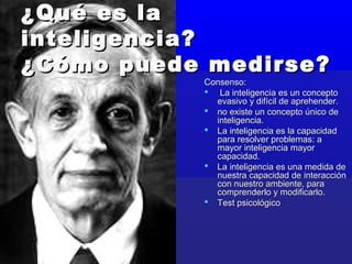 ¿Qué es la¿Qué es la
inteligencia?inteligencia?
¿Cómo puede medirse?¿Cómo puede medirse?
Consenso:Consenso:
 La inteligencia es un conceptoLa inteligencia es un concepto
evasivo y difícil de aprehender.evasivo y difícil de aprehender.
 no existe un concepto único deno existe un concepto único de
inteligencia.inteligencia.
 La inteligencia es la capacidadLa inteligencia es la capacidad
para resolver problemas: apara resolver problemas: a
mayor inteligencia mayormayor inteligencia mayor
capacidad.capacidad.
 La inteligencia es una medida deLa inteligencia es una medida de
nuestra capacidad de interacciónnuestra capacidad de interacción
con nuestro ambiente, paracon nuestro ambiente, para
comprenderlo y modificarlo.comprenderlo y modificarlo.
 Test psicológicoTest psicológico
 