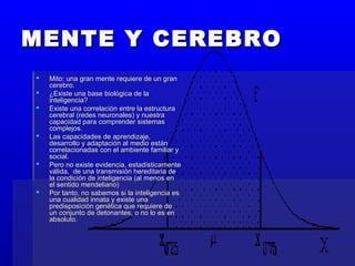 MENTE Y CEREBROMENTE Y CEREBRO
 Mito: una gran mente requiere de un granMito: una gran mente requiere de un gran
cerebro.cerebro.
 ¿Existe una base biológica de la¿Existe una base biológica de la
inteligencia?inteligencia?
 Existe una correlación entre la estructuraExiste una correlación entre la estructura
cerebral (redes neuronales) y nuestracerebral (redes neuronales) y nuestra
capacidad para comprender sistemascapacidad para comprender sistemas
complejos.complejos.
 Las capacidades de aprendizaje,Las capacidades de aprendizaje,
desarrollo y adaptación al medio estándesarrollo y adaptación al medio están
correlacionadas con el ambiente familiar ycorrelacionadas con el ambiente familiar y
social.social.
 Pero no existe evidencia, estadísticamentePero no existe evidencia, estadísticamente
válida, de una transmisión hereditaria deválida, de una transmisión hereditaria de
la condición de inteligencia (al menos enla condición de inteligencia (al menos en
el sentido mendeliano)el sentido mendeliano)
 Por tanto, no sabemos si la inteligencia esPor tanto, no sabemos si la inteligencia es
una cualidad innata y existe unauna cualidad innata y existe una
predisposición genética que requiere depredisposición genética que requiere de
un conjunto de detonantes, o no lo es enun conjunto de detonantes, o no lo es en
absoluto.absoluto.
 