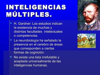 INTELIGENCIASINTELIGENCIAS
MÚLTIPLES.MÚLTIPLES.
 H. Gardner: Los estudios indicanH. Gardner: Los estudios indican
la existencia de muchas yla existencia de muchas y
distintas facultades intelectualesdistintas facultades intelectuales
o competencias.o competencias.
 La neurobiología ha señalado laLa neurobiología ha señalado la
presencia en el cerebro de áreaspresencia en el cerebro de áreas
que corresponden a ciertasque corresponden a ciertas
formas de cognición.formas de cognición.
 No existe una lista irrefutable yNo existe una lista irrefutable y
aceptada universalmente de lasaceptada universalmente de las
inteligencias humanas.inteligencias humanas.
 