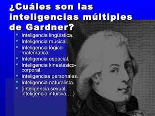¿Cuáles son las¿Cuáles son las
inteligencias múltiplesinteligencias múltiples
de Gardner?de Gardner?
 Inteligencia lingüística.Inteligencia lingüística.
 Inteligencia musical.Inteligencia musical.
 Inteligencia lógico-Inteligencia lógico-
matemática.matemática.
 Inteligencia espacial.Inteligencia espacial.
 Inteligencia kinestésico-Inteligencia kinestésico-
corporal.corporal.
 Inteligencias personales.Inteligencias personales.
 Inteligencia naturalista.Inteligencia naturalista.
 (inteligencia sexual,(inteligencia sexual,
inteligencia intuitiva,…)inteligencia intuitiva,…)
 