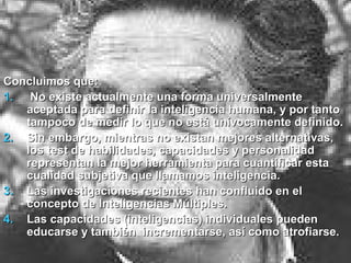 Concluimos que:Concluimos que:
1.1. No existe actualmente una forma universalmenteNo existe actualmente una forma universalmente
aceptada para definir la inteligencia humana, y por tantoaceptada para definir la inteligencia humana, y por tanto
tampoco de medir lo que no está unívocamente definido.tampoco de medir lo que no está unívocamente definido.
2.2. Sin embargo, mientras no existan mejores alternativas,Sin embargo, mientras no existan mejores alternativas,
los test de habilidades, capacidades y personalidadlos test de habilidades, capacidades y personalidad
representan la mejor herramienta para cuantificar estarepresentan la mejor herramienta para cuantificar esta
cualidad subjetiva que llamamos inteligencia.cualidad subjetiva que llamamos inteligencia.
3.3. Las investigaciones recientes han confluido en elLas investigaciones recientes han confluido en el
concepto de Inteligencias Múltiples.concepto de Inteligencias Múltiples.
4.4. Las capacidades (inteligencias) individuales puedenLas capacidades (inteligencias) individuales pueden
educarse y también incrementarse, así como atrofiarse.educarse y también incrementarse, así como atrofiarse.
 