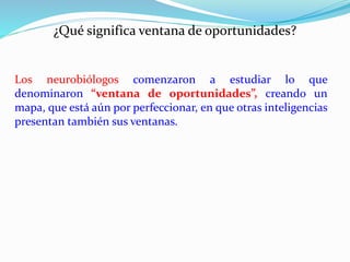 ¿Qué significa ventana de oportunidades? 
Los neurobiólogos comenzaron a estudiar lo que 
denominaron “ventana de oportunidades”, creando un 
mapa, que está aún por perfeccionar, en que otras inteligencias 
presentan también sus ventanas. 
 