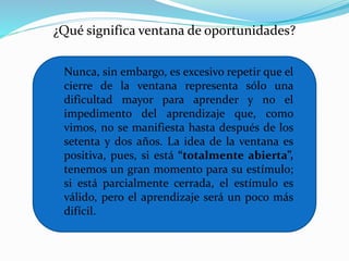 ¿Qué significa ventana de oportunidades? 
Nunca, sin embargo, es excesivo repetir que el 
cierre de la ventana representa sólo una 
dificultad mayor para aprender y no el 
impedimento del aprendizaje que, como 
vimos, no se manifiesta hasta después de los 
setenta y dos años. La idea de la ventana es 
positiva, pues, si está “totalmente abierta”, 
tenemos un gran momento para su estímulo; 
si está parcialmente cerrada, el estímulo es 
válido, pero el aprendizaje será un poco más 
difícil. 
 