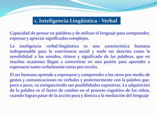 1. Inteligencia Lingüística - Verbal 
Capacidad de pensar en palabras y de utilizar el lenguaje para comprender, 
expresar y apreciar significados complejos. 
La inteligencia verbal-lingüística es una característica humana 
indispensable para la convivencia social y suele ser descrita como la 
sensibilidad a los sonidos, ritmos y significado de las palabras, que en 
muchas ocasiones llegan a convertirse en una pasión para aprender a 
expresarse tanto verbalmente como por escrito. 
El ser humano aprende a expresarse y comprender a los otros por medio de 
gestos y comunicaciones no verbales y posteriormente con la palabra que, 
poco a poco, va enriqueciendo sus posibilidades expresivas. La adquisición 
de la palabra es el factor de cambio en el proceso cognitivo de los niños, 
cuando logran pasar de la acción pura y directa a la mediación del lenguaje 
 
