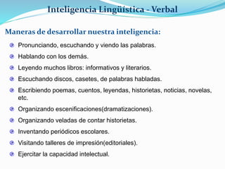 Inteligencia Lingüística - Verbal 
Maneras de desarrollar nuestra inteligencia: 
Pronunciando, escuchando y viendo las palabras. 
Hablando con los demás. 
Leyendo muchos libros: informativos y literarios. 
Escuchando discos, casetes, de palabras habladas. 
Escribiendo poemas, cuentos, leyendas, historietas, noticias, novelas, 
etc. 
Organizando escenificaciones(dramatizaciones). 
Organizando veladas de contar historietas. 
Inventando periódicos escolares. 
Visitando talleres de impresión(editoriales). 
Ejercitar la capacidad intelectual. 
 