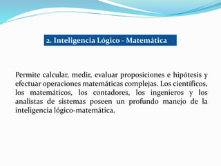 2. Inteligencia Lógico - Matemática 
Permite calcular, medir, evaluar proposiciones e hipótesis y 
efectuar operaciones matemáticas complejas. Los científicos, 
los matemáticos, los contadores, los ingenieros y los 
analistas de sistemas poseen un profundo manejo de la 
inteligencia lógico-matemática. 
 