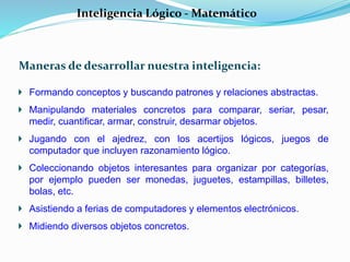 Inteligencia Lógico - Matemático 
Maneras de desarrollar nuestra inteligencia: 
Formando conceptos y buscando patrones y relaciones abstractas. 
Manipulando materiales concretos para comparar, seriar, pesar, 
medir, cuantificar, armar, construir, desarmar objetos. 
Jugando con el ajedrez, con los acertijos lógicos, juegos de 
computador que incluyen razonamiento lógico. 
Coleccionando objetos interesantes para organizar por categorías, 
por ejemplo pueden ser monedas, juguetes, estampillas, billetes, 
bolas, etc. 
Asistiendo a ferias de computadores y elementos electrónicos. 
Midiendo diversos objetos concretos. 
 