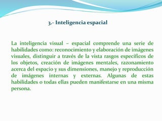 3.- Inteligencia espacial 
La inteligencia visual – espacial comprende una serie de 
habilidades como: reconocimiento y elaboración de imágenes 
visuales, distinguir a través de la vista rasgos específicos de 
los objetos, creación de imágenes mentales, razonamiento 
acerca del espacio y sus dimensiones, manejo y reproducción 
de imágenes internas y externas. Algunas de estas 
habilidades o todas ellas pueden manifestarse en una misma 
persona. 
 