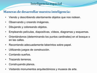Inteligencia espacial 
Maneras de desarrollar nuestra inteligencia: 
• Viendo y describiendo atentamente objetos que nos rodean. 
• Observando y creando imágenes. 
• Dibujando y coloreando objetos. 
• Empleando películas, diapositivas, vídeos, diagramas y esquemas. 
• Orientándonos (determinando los puntos cardinales) en el bosque o 
en las calles. 
• Recorriendo adecuadamente laberintos sobre papel. 
• Utilizando juegos de construcción. 
• Contando sueños. 
• Trazando terrenos. 
• Construyendo planos. 
• Visitando monumentos arquitectónicos y museos de arte. 
 