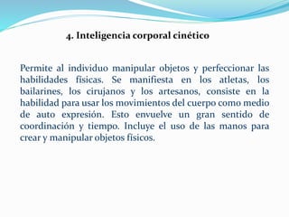 4. Inteligencia corporal cinético 
Permite al individuo manipular objetos y perfeccionar las 
habilidades físicas. Se manifiesta en los atletas, los 
bailarines, los cirujanos y los artesanos, consiste en la 
habilidad para usar los movimientos del cuerpo como medio 
de auto expresión. Esto envuelve un gran sentido de 
coordinación y tiempo. Incluye el uso de las manos para 
crear y manipular objetos físicos. 
 