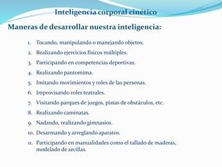 Inteligencia corporal cinético 
Maneras de desarrollar nuestra inteligencia: 
1. Tocando, manipulando o manejando objetos. 
2. Realizando ejercicios físicos múltiples. 
3. Participando en competencias deportivas. 
4. Realizando pantomima. 
5. Imitando movimientos y roles de las personas. 
6. Improvisando roles teatrales. 
7. Visitando parques de juegos, pistas de obstáculos, etc. 
8. Realizando caminatas. 
9. Nadando, realizando gimnasios. 
10. Desarmando y arreglando aparatos. 
11. Participando en manualidades como el tallado de maderas, 
modelado de arcillas. 
 