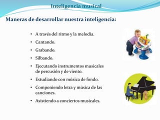 Inteligencia musical 
Maneras de desarrollar nuestra inteligencia: 
• A través del ritmo y la melodía. 
• Cantando. 
• Grabando. 
• Silbando. 
• Ejecutando instrumentos musicales 
de percusión y de viento. 
• Estudiando con música de fondo. 
• Componiendo letra y música de las 
canciones. 
• Asistiendo a conciertos musicales. 
 