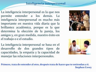 Inteligencia interpersonal 
La inteligencia interpersonal es la que nos 
permite entender a los demás. La 
inteligencia interpersonal es mucho más 
importante en nuestra vida diaria que la 
brillantez académica, porque es la que 
determina la elección de la pareja, los 
amigos y, en gran medida, nuestro éxito en 
el trabajo o e el estudio. 
La inteligencia interpersonal se basa en el 
desarrollo de dos grandes tipos de 
capacidades, la empatía y la capacidad de 
manejar las relaciones interpersonales. 
Primero, trata de entender al otro, después trata de hacer que te entiendan a ti. 
Stephen Covey 
 