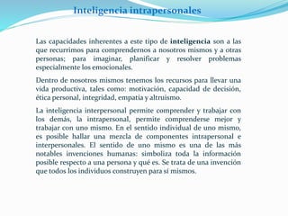 Inteligencia intrapersonales 
Las capacidades inherentes a este tipo de inteligencia son a las 
que recurrimos para comprendernos a nosotros mismos y a otras 
personas; para imaginar, planificar y resolver problemas 
especialmente los emocionales. 
Dentro de nosotros mismos tenemos los recursos para llevar una 
vida productiva, tales como: motivación, capacidad de decisión, 
ética personal, integridad, empatía y altruismo. 
La inteligencia interpersonal permite comprender y trabajar con 
los demás, la intrapersonal, permite comprenderse mejor y 
trabajar con uno mismo. En el sentido individual de uno mismo, 
es posible hallar una mezcla de componentes intrapersonal e 
interpersonales. El sentido de uno mismo es una de las más 
notables invenciones humanas: simboliza toda la información 
posible respecto a una persona y qué es. Se trata de una invención 
que todos los individuos construyen para sí mismos. 
 