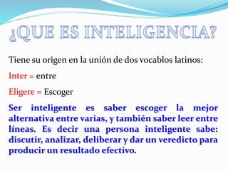 Tiene su origen en la unión de dos vocablos latinos: 
Inter = entre 
Eligere = Escoger 
Ser inteligente es saber escoger la mejor 
alternativa entre varias, y también saber leer entre 
líneas. Es decir una persona inteligente sabe: 
discutir, analizar, deliberar y dar un veredicto para 
producir un resultado efectivo. 
 