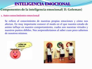 IINNTTEELLIIGGEENNCCIIAA EEMOCCIIONNAALL 
Componentes de la inteligencia emocional( D. Goleman) 
1. Auto conocimiento emocional 
Se refiere al conocimiento de nuestras propias emociones y cómo nos 
afectan. En muy importante conocer el modo en el que nuestro estado de 
animo influye en nuestro comportamiento, cuales son nuestras virtudes y 
nuestros puntos débiles. Nos sorprenderíamos al saber cuan poco sabemos 
de nosotros mismos. 
 