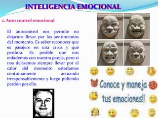 IINNTTEELLIIGGEENNCCIIAA EEMOCCIIONNAALL 
2. Auto control emocional 
El autocontrol nos permite no 
dejarnos llevar por los sentimientos 
del momento. Es saber reconocer que 
es pasajero en una crisis y qué 
perdura. Es posible que nos 
enfademos con nuestra pareja, pero si 
nos dejásemos siempre llevar por el 
calor del momento estaríamos 
continuamente actuando 
irresponsablemente y luego pidiendo 
perdón por ello. 
 