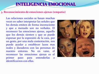 IINNTTEELLIIGGEENNCCIIAA EEMOCCIIONNAALL 
3. Reconocimiento de emociones ajenas (empatía) 
Las relaciones sociales se basan muchas 
veces en saber interpretar las señales que 
los demás emiten de forma inconsciente 
y que a menudo son no verbales. El 
reconocer las emociones ajenas, aquello 
que los demás sienten y que se puede 
expresar por la expresión de la cara, por 
un gesto, por una mala contestación, nos 
puede ayudar a establecer lazos mas 
reales y duraderos con las personas de 
nuestro entorno. No en vano, el 
reconocer las emociones ajenas es el 
primer paso para entenderlas e 
identificarnos con ellas. 
 