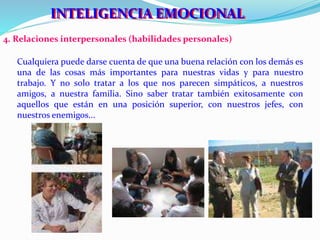 IINNTTEELLIIGGEENNCCIIAA EEMOCCIIONNAALL 
4. Relaciones interpersonales (habilidades personales) 
Cualquiera puede darse cuenta de que una buena relación con los demás es 
una de las cosas más importantes para nuestras vidas y para nuestro 
trabajo. Y no solo tratar a los que nos parecen simpáticos, a nuestros 
amigos, a nuestra familia. Sino saber tratar también exitosamente con 
aquellos que están en una posición superior, con nuestros jefes, con 
nuestros enemigos... 
