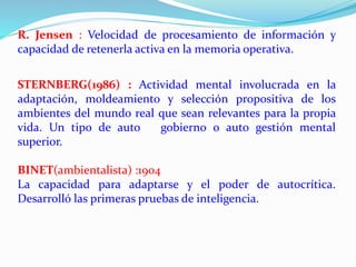 R. Jensen : Velocidad de procesamiento de información y 
capacidad de retenerla activa en la memoria operativa. 
STERNBERG(1986) : Actividad mental involucrada en la 
adaptación, moldeamiento y selección propositiva de los 
ambientes del mundo real que sean relevantes para la propia 
vida. Un tipo de auto gobierno o auto gestión mental 
superior. 
BINET(ambientalista) :1904 
La capacidad para adaptarse y el poder de autocrítica. 
Desarrolló las primeras pruebas de inteligencia. 
 