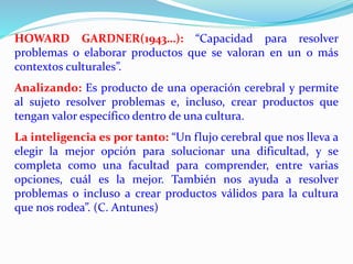 HOWARD GARDNER(1943…): “Capacidad para resolver 
problemas o elaborar productos que se valoran en un o más 
contextos culturales”. 
Analizando: Es producto de una operación cerebral y permite 
al sujeto resolver problemas e, incluso, crear productos que 
tengan valor específico dentro de una cultura. 
La inteligencia es por tanto: “Un flujo cerebral que nos lleva a 
elegir la mejor opción para solucionar una dificultad, y se 
completa como una facultad para comprender, entre varias 
opciones, cuál es la mejor. También nos ayuda a resolver 
problemas o incluso a crear productos válidos para la cultura 
que nos rodea”. (C. Antunes) 
 