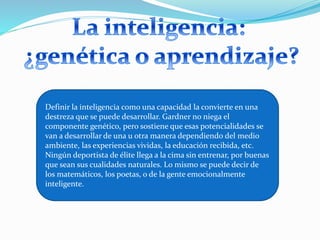 Definir la inteligencia como una capacidad la convierte en una 
destreza que se puede desarrollar. Gardner no niega el 
componente genético, pero sostiene que esas potencialidades se 
van a desarrollar de una u otra manera dependiendo del medio 
ambiente, las experiencias vividas, la educación recibida, etc. 
Ningún deportista de élite llega a la cima sin entrenar, por buenas 
que sean sus cualidades naturales. Lo mismo se puede decir de 
los matemáticos, los poetas, o de la gente emocionalmente 
inteligente. 
 