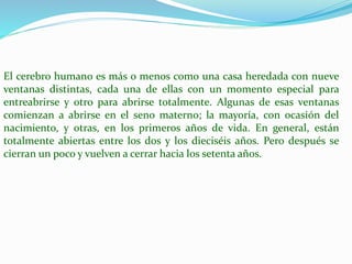 El cerebro humano es más o menos como una casa heredada con nueve 
ventanas distintas, cada una de ellas con un momento especial para 
entreabrirse y otro para abrirse totalmente. Algunas de esas ventanas 
comienzan a abrirse en el seno materno; la mayoría, con ocasión del 
nacimiento, y otras, en los primeros años de vida. En general, están 
totalmente abiertas entre los dos y los dieciséis años. Pero después se 
cierran un poco y vuelven a cerrar hacia los setenta años. 
 