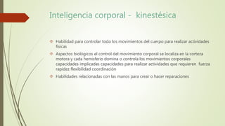 Inteligencia corporal - kinestésica 
 Habilidad para controlar todo los movimientos del cuerpo para realizar actividades 
físicas 
 Aspectos biológicos el control del movimiento corporal se localiza en la corteza 
motora y cada hemisferio domina o controla los movimientos corporales 
capacidades implicadas capacidades para realizar actividades que requieren fuerza 
rapidez flexibilidad coordinación 
 Habilidades relacionadas con las manos para crear o hacer reparaciones 
 