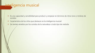 inteligencia musical 
 Es una capacidad y sensibilidad para producir y empezar en términos de ritmo tono o timbres de 
sonidos 
 Característica de los niños que destacan en la inteligencia musical 
 Se sienten atraídos por los sonidos de la naturaleza o todo tipo de melodía 
 