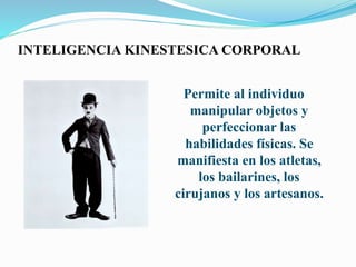 INTELIGENCIA KINESTESICA CORPORAL
Permite al individuo
manipular objetos y
perfeccionar las
habilidades físicas. Se
manifiesta en los atletas,
los bailarines, los
cirujanos y los artesanos.
 