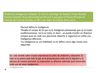 El término Inteligencias múltiples lo créo un psicólogo de Estados Unidos llamado
Howard Gardner de la Universidad de Harv...