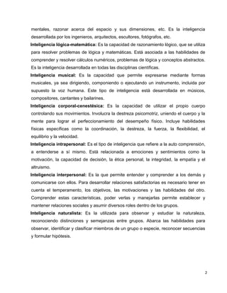 2
mentales, razonar acerca del espacio y sus dimensiones, etc. Es la inteligencia
desarrollada por los ingenieros, arquitectos, escultores, fotógrafos, etc.
Inteligencia lógica-matemática: Es la capacidad de razonamiento lógico, que se utiliza
para resolver problemas de lógica y matemáticas. Está asociada a las habilidades de
comprender y resolver cálculos numéricos, problemas de lógica y conceptos abstractos.
Es la inteligencia desarrollada en todas las disciplinas científicas.
Inteligencia musical: Es la capacidad que permite expresarse mediante formas
musicales, ya sea dirigiendo, componiendo o ejecutando un instrumento, incluida por
supuesto la voz humana. Este tipo de inteligencia está desarrollada en músicos,
compositores, cantantes y bailarines.
Inteligencia corporal-cenestésica: Es la capacidad de utilizar el propio cuerpo
controlando sus movimientos. Involucra la destreza psicomotriz, uniendo el cuerpo y la
mente para lograr el perfeccionamiento del desempeño físico. Incluye habilidades
físicas específicas como la coordinación, la destreza, la fuerza, la flexibilidad, el
equilibrio y la velocidad.
Inteligencia intrapersonal: Es el tipo de inteligencia que refiere a la auto comprensión,
a entenderse a sí mismo. Está relacionada a emociones y sentimientos como la
motivación, la capacidad de decisión, la ética personal, la integridad, la empatía y el
altruismo.
Inteligencia interpersonal: Es la que permite entender y comprender a los demás y
comunicarse con ellos. Para desarrollar relaciones satisfactorias es necesario tener en
cuenta el temperamento, los objetivos, las motivaciones y las habilidades del otro.
Comprender estas características, poder verlas y manejarlas permite establecer y
mantener relaciones sociales y asumir diversos roles dentro de los grupos.
Inteligencia naturalista: Es la utilizada para observar y estudiar la naturaleza,
reconociendo distinciones y semejanzas entre grupos. Abarca las habilidades para
observar, identificar y clasificar miembros de un grupo o especie, reconocer secuencias
y formular hipótesis.
 