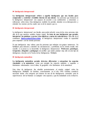 ► Inteligencia intrapersonal
La inteligencia intrapersonal refiere a aquella inteligencia que nos faculta para
comprender y controlar el ámbito interno de uno mismo. Las personas que destacan en
la inteligencia intrapersonal son capaces de acceder a sus sentimientos y emociones y
reflexionar sobre éstos. Esta inteligencia también les permite ahondar en su introspección y
entender las razones por las cuales uno es de la manera que es.
► Inteligencia interpersonal
La inteligencia interpersonal nos faculta para poder advertir cosas de las otras personas más
allá de lo que nuestros sentidos logran captar. Se trata de una inteligencia que permite
interpretar las palabras o gestos, o los objetivos y metas de cada discurso. Más allá de el
contínuum Introversión-Extraversión, la inteligencia interpersonal evalúa la capacidad
para empatizar con las demás personas.
Es una inteligencia muy valiosa para las personas que trabajan con grupos numerosos. Su
habilidad para detectar y entender las circunstancias y problemas de los demás resulta más
sencillo si se posee (y se desarrolla) la inteligencia interpersonal. Profesores, psicólogos,
terapeutas, abogados y pedagogos son perfiles que suelen puntuar muy alto en este tipo de
inteligencia descrita en la Teoría de las Inteligencias Múltiples
► Inteligencia naturalista
La inteligencia naturalista permite detectar, diferenciar y categorizar los aspectos
vinculados a la naturaleza, como por ejemplo las especies animales y vegetales o
fenómenos relacionados con el clima, la geografía o los fenómenos de la naturaleza.
Esta clase de inteligencia fue añadida posteriormente al estudio original sobre las
Inteligencias Múltiples de Gardner, concretamente en el año 1995. Gardner consideró
necesario incluir esta categoría por tratarse de una de las inteligencias esenciales para la
supervivencia del ser humano (o cualquier otra especie) y que ha redundado en la evolución.
 