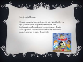 Inteligencia Musical:
Es una capacidad que se desarrolla a través del oído, ya
que quienes tienen mayor crecimiento en esta
inteligencia son los músicos, compositores, y demás.
Esta capacidad debe ser estimulada constantemente
para obtener así el mejor desempeño.
 